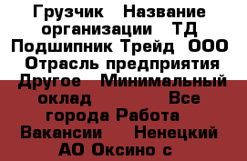 Грузчик › Название организации ­ ТД Подшипник Трейд, ООО › Отрасль предприятия ­ Другое › Минимальный оклад ­ 35 000 - Все города Работа » Вакансии   . Ненецкий АО,Оксино с.